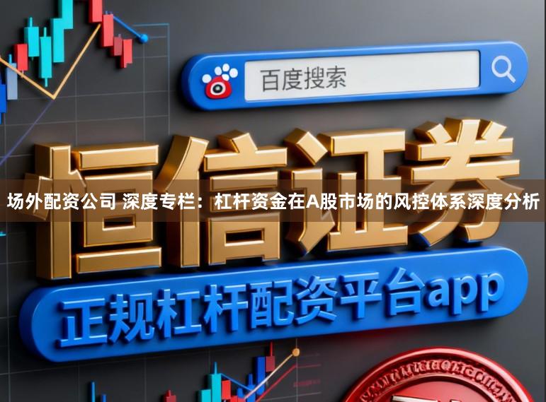 场外配资公司 深度专栏：杠杆资金在A股市场的风控体系深度分析