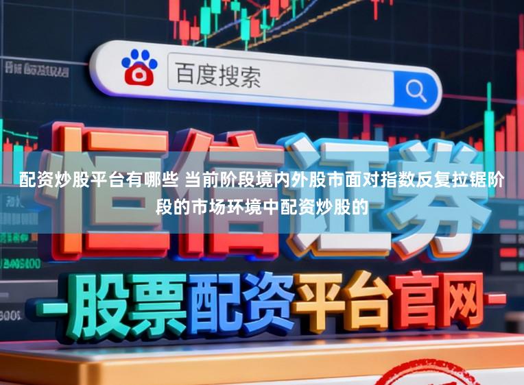配资炒股平台有哪些 当前阶段境内外股市面对指数反复拉锯阶段的市场环境中配资炒股的